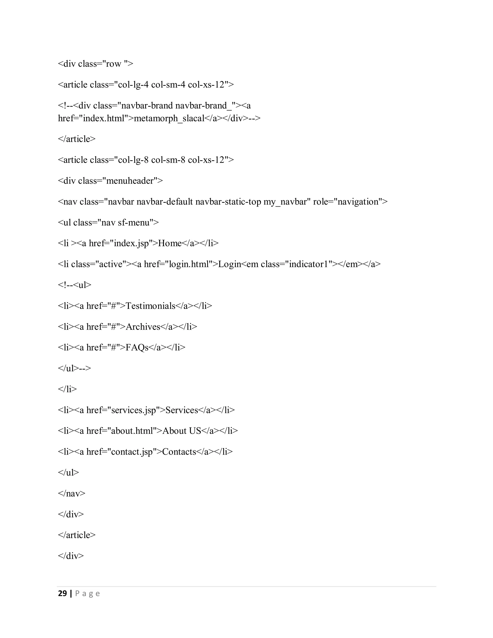 29 | P a g e
<div class="row ">
<article class="col-lg-4 col-sm-4 col-xs-12">
<!--<div class="navbar-brand navbar-brand_"><a
href="index.html">metamorph_slacal</a></div>-->
</article>
<article class="col-lg-8 col-sm-8 col-xs-12">
<div class="menuheader">
<nav class="navbar navbar-default navbar-static-top my_navbar" role="navigation">
<ul class="nav sf-menu">
<li ><a href="index.jsp">Home</a></li>
<li class="active"><a href="login.html">Login<em class="indicator1"></em></a>
<!--<ul>
<li><a href="#">Testimonials</a></li>
<li><a href="#">Archives</a></li>
<li><a href="#">FAQs</a></li>
</ul>-->
</li>
<li><a href="services.jsp">Services</a></li>
<li><a href="about.html">About US</a></li>
<li><a href="contact.jsp">Contacts</a></li>
</ul>
</nav>
</div>
</article>
</div>
 