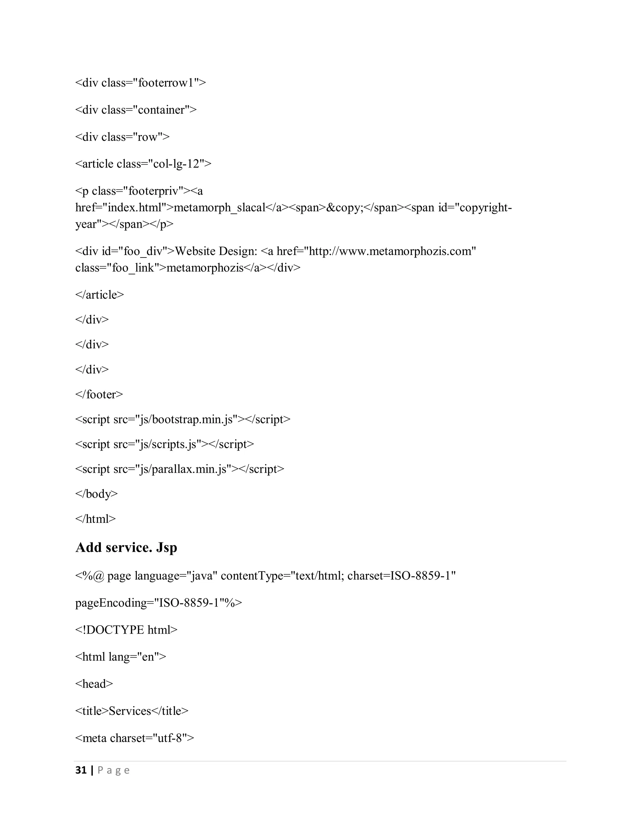 31 | P a g e
<div class="footerrow1">
<div class="container">
<div class="row">
<article class="col-lg-12">
<p class="footerpriv"><a
href="index.html">metamorph_slacal</a><span>&copy;</span><span id="copyright-
year"></span></p>
<div id="foo_div">Website Design: <a href="http://www.metamorphozis.com"
class="foo_link">metamorphozis</a></div>
</article>
</div>
</div>
</div>
</footer>
<script src="js/bootstrap.min.js"></script>
<script src="js/scripts.js"></script>
<script src="js/parallax.min.js"></script>
</body>
</html>
Add service. Jsp
<%@ page language="java" contentType="text/html; charset=ISO-8859-1"
pageEncoding="ISO-8859-1"%>
<!DOCTYPE html>
<html lang="en">
<head>
<title>Services</title>
<meta charset="utf-8">
 