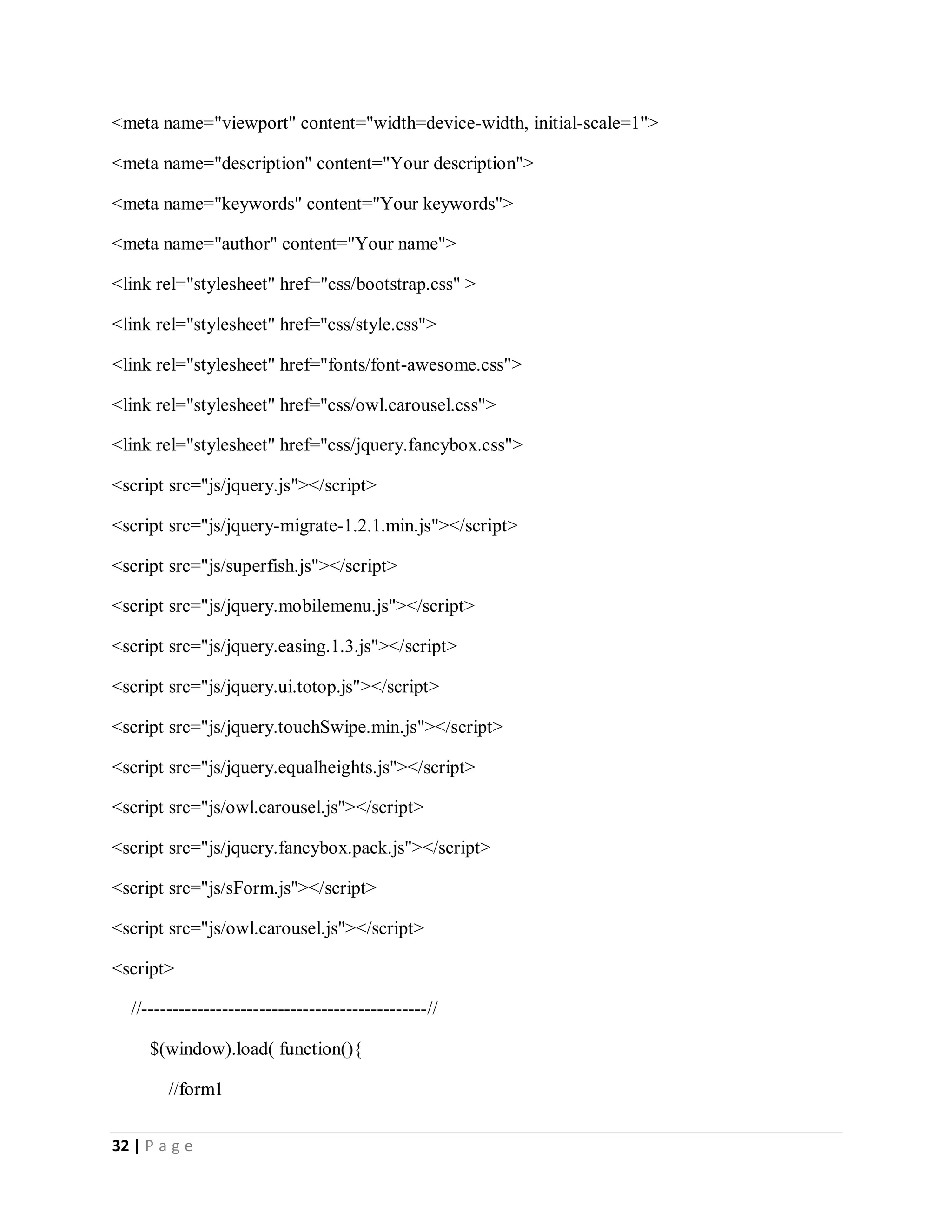 32 | P a g e
<meta name="viewport" content="width=device-width, initial-scale=1">
<meta name="description" content="Your description">
<meta name="keywords" content="Your keywords">
<meta name="author" content="Your name">
<link rel="stylesheet" href="css/bootstrap.css" >
<link rel="stylesheet" href="css/style.css">
<link rel="stylesheet" href="fonts/font-awesome.css">
<link rel="stylesheet" href="css/owl.carousel.css">
<link rel="stylesheet" href="css/jquery.fancybox.css">
<script src="js/jquery.js"></script>
<script src="js/jquery-migrate-1.2.1.min.js"></script>
<script src="js/superfish.js"></script>
<script src="js/jquery.mobilemenu.js"></script>
<script src="js/jquery.easing.1.3.js"></script>
<script src="js/jquery.ui.totop.js"></script>
<script src="js/jquery.touchSwipe.min.js"></script>
<script src="js/jquery.equalheights.js"></script>
<script src="js/owl.carousel.js"></script>
<script src="js/jquery.fancybox.pack.js"></script>
<script src="js/sForm.js"></script>
<script src="js/owl.carousel.js"></script>
<script>
//----------------------------------------------//
$(window).load( function(){
//form1
 