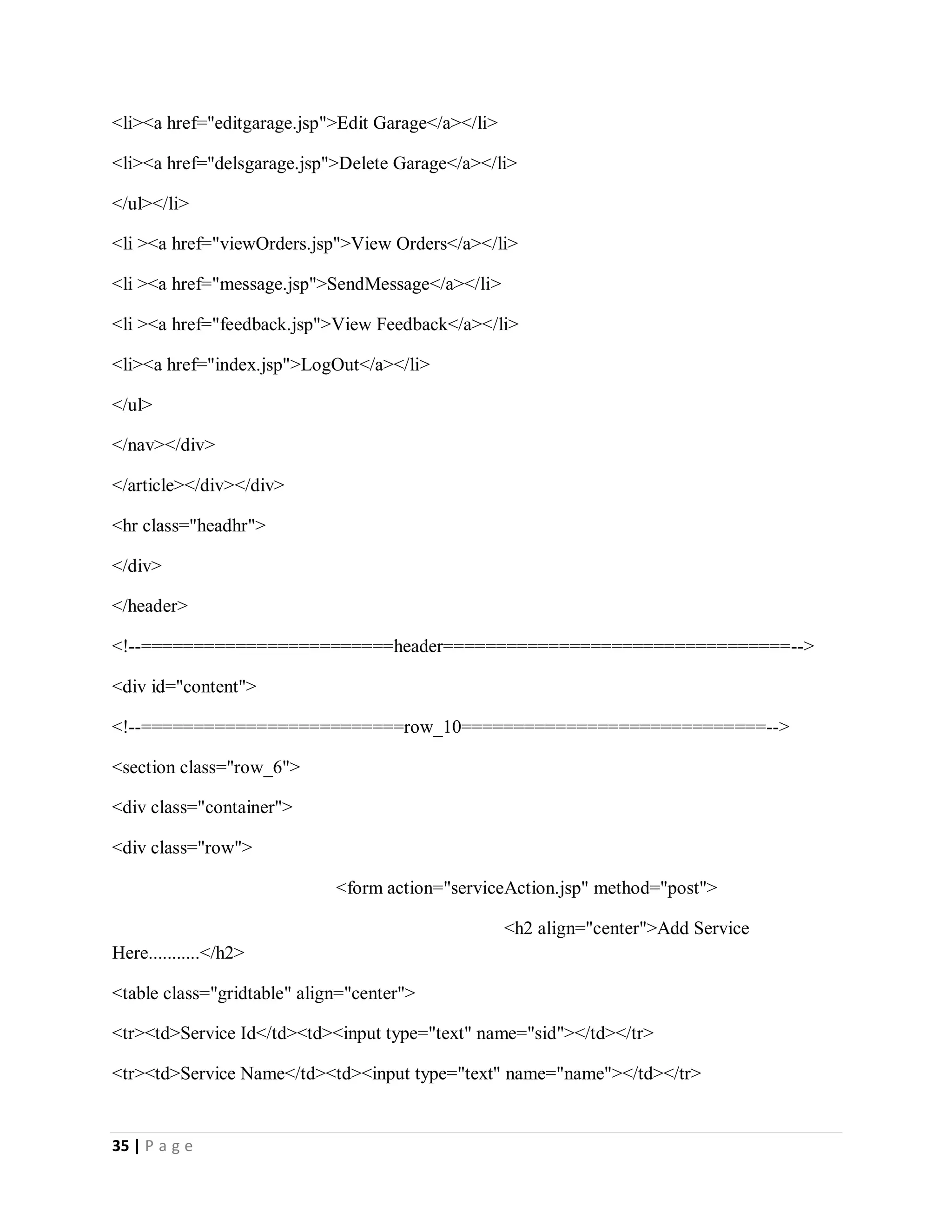 35 | P a g e
<li><a href="editgarage.jsp">Edit Garage</a></li>
<li><a href="delsgarage.jsp">Delete Garage</a></li>
</ul></li>
<li ><a href="viewOrders.jsp">View Orders</a></li>
<li ><a href="message.jsp">SendMessage</a></li>
<li ><a href="feedback.jsp">View Feedback</a></li>
<li><a href="index.jsp">LogOut</a></li>
</ul>
</nav></div>
</article></div></div>
<hr class="headhr">
</div>
</header>
<!--========================header=================================-->
<div id="content">
<!--=========================row_10=============================-->
<section class="row_6">
<div class="container">
<div class="row">
<form action="serviceAction.jsp" method="post">
<h2 align="center">Add Service
Here...........</h2>
<table class="gridtable" align="center">
<tr><td>Service Id</td><td><input type="text" name="sid"></td></tr>
<tr><td>Service Name</td><td><input type="text" name="name"></td></tr>
 