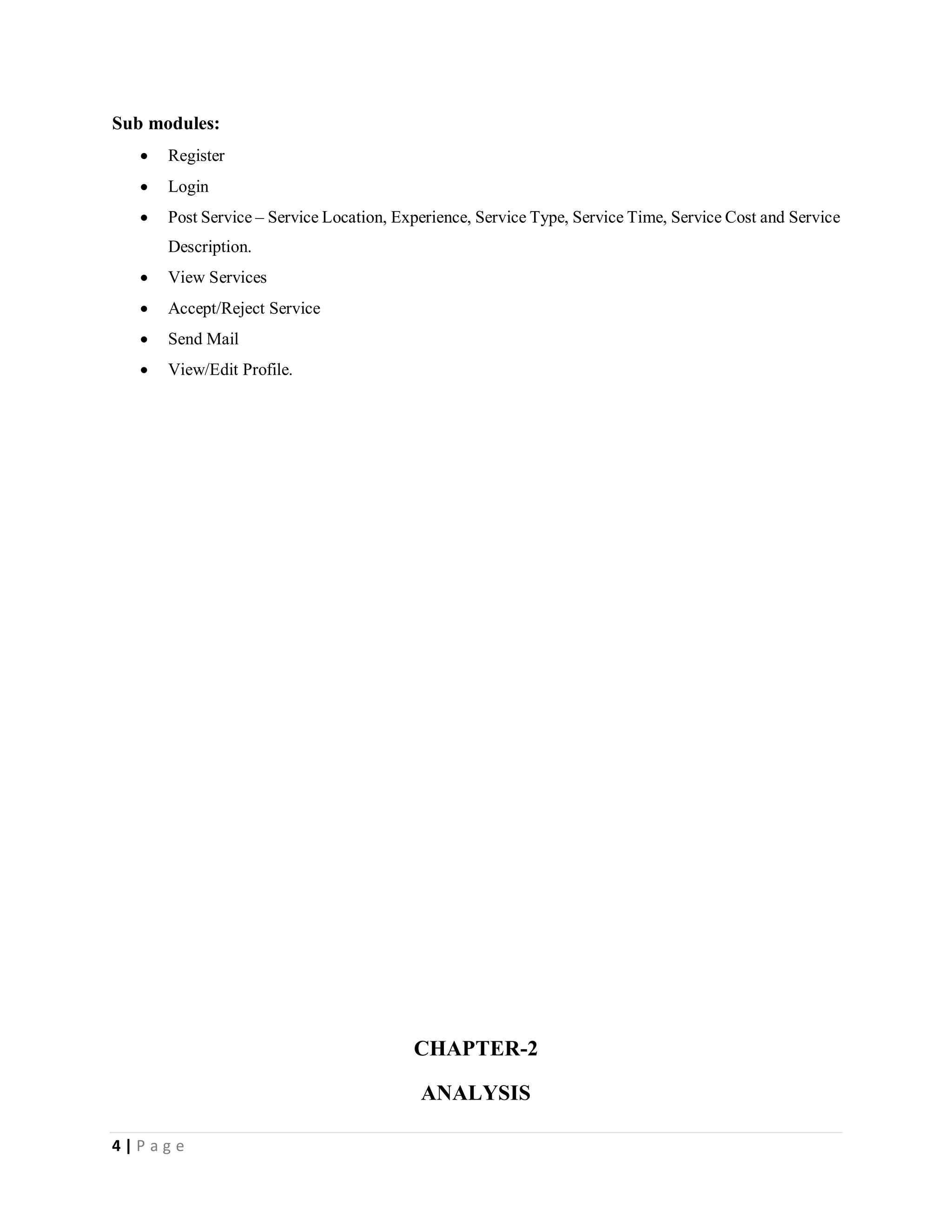 4 | P a g e
Sub modules:
 Register
 Login
 Post Service – Service Location, Experience, Service Type, Service Time, Service Cost and Service
Description.
 View Services
 Accept/Reject Service
 Send Mail
 View/Edit Profile.
CHAPTER-2
ANALYSIS
 