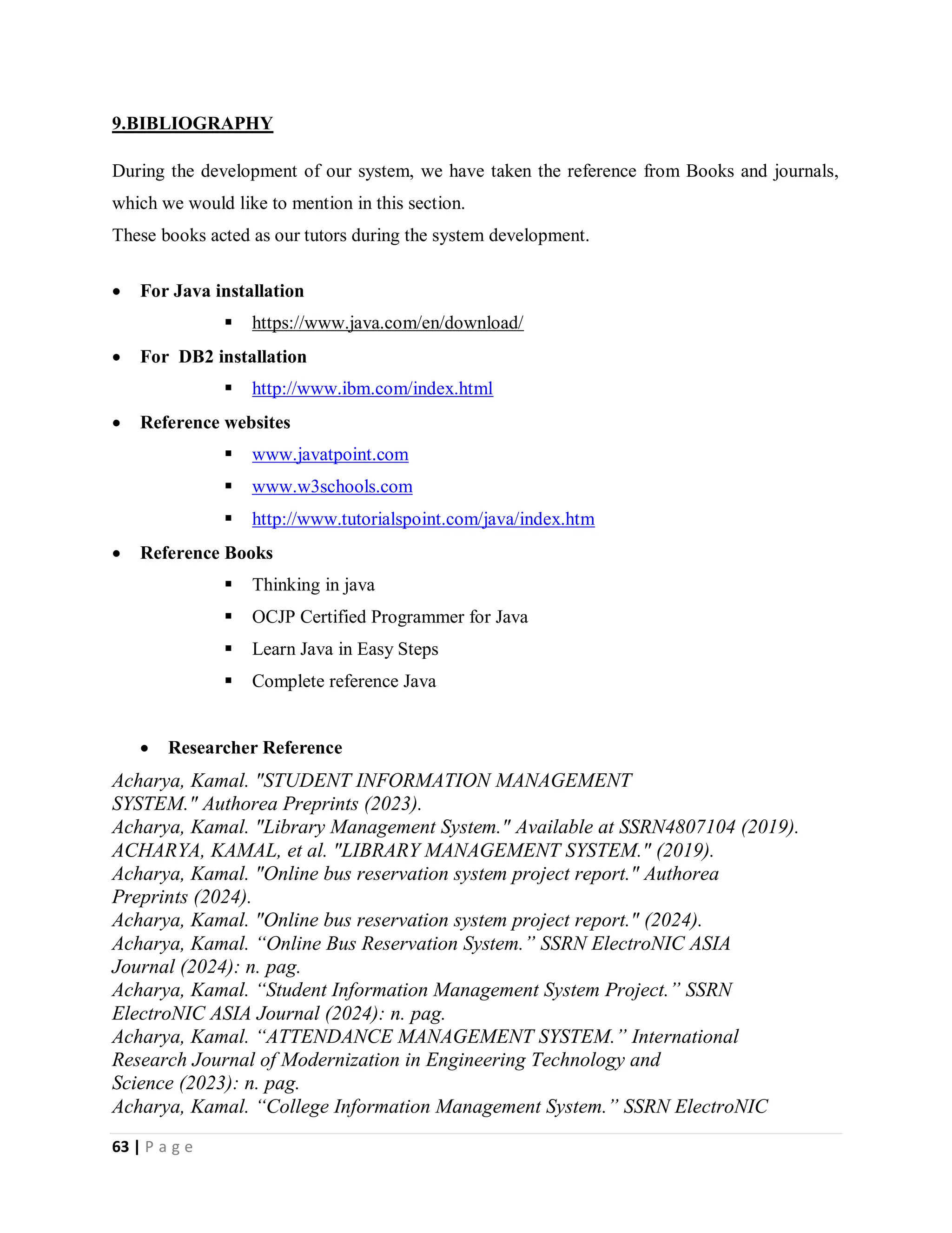 63 | P a g e
9.BIBLIOGRAPHY
During the development of our system, we have taken the reference from Books and journals,
which we would like to mention in this section.
These books acted as our tutors during the system development.
 For Java installation
 https://www.java.com/en/download/
 For DB2 installation
 http://www.ibm.com/index.html
 Reference websites
 www.javatpoint.com
 www.w3schools.com
 http://www.tutorialspoint.com/java/index.htm
 Reference Books
 Thinking in java
 OCJP Certified Programmer for Java
 Learn Java in Easy Steps
 Complete reference Java
 Researcher Reference
Acharya, Kamal. "STUDENT INFORMATION MANAGEMENT
SYSTEM." Authorea Preprints (2023).
Acharya, Kamal. "Library Management System." Available at SSRN4807104 (2019).
ACHARYA, KAMAL, et al. "LIBRARY MANAGEMENT SYSTEM." (2019).
Acharya, Kamal. "Online bus reservation system project report." Authorea
Preprints (2024).
Acharya, Kamal. "Online bus reservation system project report." (2024).
Acharya, Kamal. “Online Bus Reservation System.” SSRN ElectroNIC ASIA
Journal (2024): n. pag.
Acharya, Kamal. “Student Information Management System Project.” SSRN
ElectroNIC ASIA Journal (2024): n. pag.
Acharya, Kamal. “ATTENDANCE MANAGEMENT SYSTEM.” International
Research Journal of Modernization in Engineering Technology and
Science (2023): n. pag.
Acharya, Kamal. “College Information Management System.” SSRN ElectroNIC
 