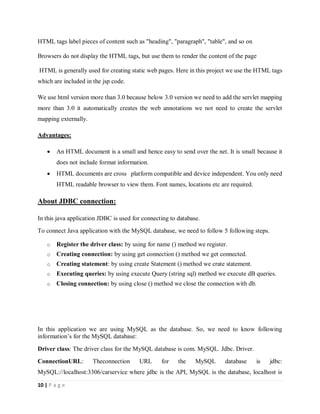 10 | P a g e
HTML tags label pieces of content such as "heading", "paragraph", "table", and so on
Browsers do not display the HTML tags, but use them to render the content of the page
HTML is generally used for creating static web pages. Here in this project we use the HTML tags
which are included in the jsp code.
We use html version more than 3.0 because below 3.0 version we need to add the servlet mapping
more than 3.0 it automatically creates the web annotations we not need to create the servlet
mapping externally.
Advantages:
 An HTML document is a small and hence easy to send over the net. It is small because it
does not include format information.
 HTML documents are cross platform compatible and device independent. You only need
HTML readable browser to view them. Font names, locations etc are required.
About JDBC connection:
In this java application JDBC is used for connecting to database.
To connect Java application with the MySQL database, we need to follow 5 following steps.
o Register the driver class: by using for name () method we register.
o Creating connection: by using get connection () method we get connected.
o Creating statement: by using create Statement () method we crate statement.
o Executing queries: by using execute Query (string sql) method we execute dB queries.
o Closing connection: by using close () method we close the connection with db.
In this application we are using MySQL as the database. So, we need to know following
information’s for the MySQL database:
Driver class: The driver class for the MySQL database is com. MySQL. Jdbc. Driver.
ConnectionURL: Theconnection URL for the MySQL database is jdbc:
MySQL://localhost:3306/carservice where jdbc is the API, MySQL is the database, localhost is
 