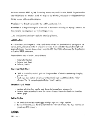 11 | P a g e
the server name on which MySQL is running, we may also use IP address, 3306 is the port number
and car service is the database name. We may use any database, in such case, we need to replace
the car service with our database name.
Username: The default username for the MySQL database is root.
Password: It is the password given by the user at the time of installing the MySQL database. In
this example, we are going to use root as the password.
After connection to database we perform database operations.
About CSS:
CSS stands for Cascading Style Sheets. It describes how HTML elements are to be displayed on
screen, paper, or in other media. It saves a lot of work. It can control the layout of multiple web
pages all at once. External stylesheets are stored in CSS files.CSS is a language that describes the
style of an HTML document.
We have three ways to insert CSS style sheets
 External style sheet
 Internal style sheet
 Inline style sheet
External Style Sheet
 With an external style sheet, you can change the look of an entire website by changing
just one file!
 Each page must include a reference to the external style sheet file inside the <link>
element. The <li>element goes inside the <head > section.
Internal Style Sheet
 An internal style sheet may be used if one single page has a unique style.
 Internal styles are defined within the <style> element, inside the <head> section of an
HTML page:
Inline Styles
 An inline style may be used to apply a unique style for a single element.
 To use inline styles, add the style attribute to the relevant element. The style attribute can
contain any CSS property.
Swings:
 