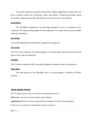 12 | P a g e
The swing components examined include buttons, labels, toggle buttons, combo boxes, list
boxes, scrollbars, slides, text, scroll panes, tables, and toolbars. Common functionality shared
across these components and others like borders, tool, tips and icons is also possible.
Scroll Panes:
The JScrollPane component is an interesting component. It acts as a container for one
component. Providing scrolling support for that component, if it is larger than the space available
within the JScrollPane.
Text Fields:
J Text Field implements that old favorite a single line text input box.
Text Areas:
The J Text Area component, as its name suggests, is used when larger amounts of text need to be
input or more often, just displayed.
Tool Bar:
The J Tool Bar component offers a potentially draggable container to place a component in.
Menu Bars:
The main purpose of the JMenuBar class is to group together a collection of JMenu
instances.
About apache tomcat:
We two types of servers they are web server and application server.
Web server: the server consists only the web container.
Application server: the server consists both web container as well as other extensions.
In this we use a web server called apache tomcat of version 8.
 