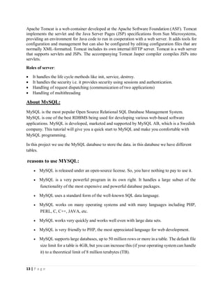 13 | P a g e
Apache Tomcat is a web container developed at the Apache Software Foundation (ASF). Tomcat
implements the servlet and the Java Server Pages (JSP) specifications from Sun Microsystems,
providing an environment for Java code to run in cooperation with a web server. It adds tools for
configuration and management but can also be configured by editing configuration files that are
normally XML-formatted. Tomcat includes its own internal HTTP server. Tomcat is a web server
that supports servlets and JSPs. The accompanying Tomcat Jasper compiler compiles JSPs into
servlets.
Roles of server:
 It handles the life cycle methods like init, service, destroy.
 It handles the security i.e. it provides security using sessions and authentication.
 Handling of request dispatching (communication of two applications)
 Handling of multithreading
About MySQL:
MySQL is the most popular Open Source Relational SQL Database Management System.
MySQL is one of the best RDBMS being used for developing various web-based software
applications. MySQL is developed, marketed and supported by MySQL AB, which is a Swedish
company. This tutorial will give you a quick start to MySQL and make you comfortable with
MySQL programming.
In this project we use the MySQL database to store the data. in this database we have different
tables.
reasons to use MYSQL:
 MySQL is released under an open-source license. So, you have nothing to pay to use it.
 MySQL is a very powerful program in its own right. It handles a large subset of the
functionality of the most expensive and powerful database packages.
 MySQL uses a standard form of the well-known SQL data language.
 MySQL works on many operating systems and with many languages including PHP,
PERL, C, C++, JAVA, etc.
 MySQL works very quickly and works well even with large data sets.
 MySQL is very friendly to PHP, the most appreciated language for web development.
 MySQL supports large databases, up to 50 million rows or more in a table. The default file
size limit for a table is 4GB, but you can increase this (if your operating system can handle
it) to a theoretical limit of 8 million terabytes (TB).
 