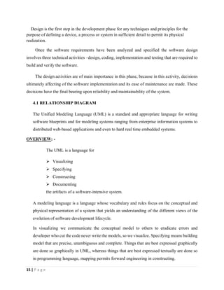 15 | P a g e
Design is the first step in the development phase for any techniques and principles for the
purpose of defining a device, a process or system in sufficient detail to permit its physical
realization.
Once the software requirements have been analyzed and specified the software design
involves three technical activities –design, coding, implementation and testing that are required to
build and verify the software.
The design activities are of main importance in this phase, because in this activity, decisions
ultimately affecting of the software implementation and its ease of maintenance are made. These
decisions have the final bearing upon reliability and maintainability of the system.
4.1 RELATIONSHIP DIAGRAM
The Unified Modeling Language (UML) is a standard and appropriate language for writing
software blueprints and for modeling systems ranging from enterprise information systems to
distributed web-based applications and even to hard real time embedded systems.
OVERVIEW: -
The UML is a language for
 Visualizing
 Specifying
 Constructing
 Documenting
the artifacts of a software-intensive system.
A modeling language is a language whose vocabulary and rules focus on the conceptual and
physical representation of a system that yields an understanding of the different views of the
evolution of software development lifecycle.
In visualizing we communicate the conceptual model to others to eradicate errors and
developer who cut the code never write the models, so we visualize. Specifying means building
model that are precise, unambiguous and complete. Things that are best expressed graphically
are done so graphically in UML, whereas things that are best expressed textually are done so
in programming language, mapping permits forward engineering in constructing.
 