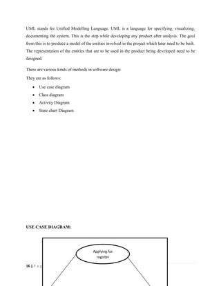 16 | P a g e
UML stands for Unified Modelling Language. UML is a language for specifying, visualizing,
documenting the system. This is the step while developing any product after analysis. The goal
from this is to produce a model of the entities involved in the project which later need to be built.
The representation of the entities that are to be used in the product being developed need to be
designed.
There are various kinds of methods in software design:
They are as follows:
 Use case diagram
 Class diagram
 Activity Diagram
 State chart Diagram
USE CASE DIAGRAM:
Applying for
register
 