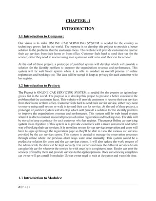 2 | P a g e
CHAPTER -1
INTRODUCTION
1.1 Introduction to Company:
Our vision is to make ONLINE CAR SERVICING SYSTEM is needed for the country as
technology grows fast in the world. The purpose is to develop this project to provide a better
solution to the problems that the customers faces. This website will provide customers to reserve
their car services from their home or from office. Customer feels hard to send their car for the
service, either they need to reserve using mail system or walk in to send their car for service.
At the end of these project, a prototype of justified system will develop which will provide a
solution for the identify problem to improve the organizations revenue and performance. This
system will be web based system where it is able to conduct an overall process of online
registration and bookings too. The data will be stored in keep as privacy for each customer who
has register.
1.2 Introduction to Project:
The Project is ONLINE CAR SERVICING SYSTEM is needed for the country as technology
grows fast in the world. The purpose is to develop this project to provide a better solution to the
problems that the customers faces. This website will provide customers to reserve their car services
from their home or from office. Customer feels hard to send their car for service, either they need
to reserve using mail system or walk in to send their car for service. At the end of these project, a
prototype of justified system will develop which will provide a solution for the identify problem
to improve the organizations revenue and performance. This system will be web based system
where it is able to conduct an overall process of online registration and bookings too. The data will
be stored in keep as privacy for each customer who has register. The project Online car servicing
system main objective of this system is to provide customers with a much convenient and better
way of booking their car services. It is an online system for car services reservation and users will
have to sign up through the registration page so they'll be able to view the various car services
provided by the car services centre. This system is created to manage the reservation processes
through online where the previous older ways were done manually. This system would be a
productive solution for users and the car services centre. It will also reduce the work process of
the admin while the data will be kept securely. Car owner can know the different services details
can give his car for whatever the service he wish once he is a registered user. Dealer can post the
services offered by them and provide services to the applied persons. Once car servicing completes
car owner will get a mail from dealer. So car owner need to wait at the center and waste his time.
1.3 Introduction to Modules:
 