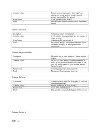 24 | P a g e
Expected value Returns an error message by showing if you
entered any wrong name or you are name is
already registered for this service.
Actual value If you entered correct details
Result Then you have successfully registered for this car
service
Test case for Email:
Description If the dealer enters correct email
Expected value It will return a message as mail has sent success or
return an error.
Actual value If dealer use his correct mail id
Result Then dealer will get mail from our service. Then
the output is display as message has send
successfully.
Test case for phone number:
Description The dealer has to enter his correct phone number
details.
Expected value the service center wants to send any message to
dealer by his phone number he can send it. If you
gave any wrong details of your number. Then it
returns an error.
Actual value If dealer gave correct phone number.
Result Then you will get message from user.
Test case for login
Description If dealer wants to login for the service by entering
user id and password
Expected value Returns a message or show an error
Actual value If you enter correct details
Result Then you have successfully logged in that service
Test case for user id
 