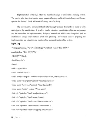 26 | P a g e
Implementation is the stage where the theoretical design is turned into a working system.
The most crucial stage in achieving a new successful system and in giving confidence on the new
systems for the users that it will work efficiently and effectively.
The system can be implemented only after through testing is done and it is found to work
according to the specification. It involves careful planning, investigation of the current system
and its constraints on implementation, design of methods to achieve the changeover and an
evolution of change over methods apart from planning. Two major tasks of preparing the
implementation are education and training of the users and testing of the system.
login. Jsp
<%@ page language="java" contentType="text/html; charset=ISO-8859-1"
pageEncoding="ISO-8859-1"%>
<!DOCTYPE html>
<html lang="en">
<head>
<title>Login</title>
<meta charset="utf-8">
<meta name="viewport" content="width=device-width, initial-scale=1">
<meta name="description" content="Your description">
<meta name="keywords" content="Your keywords">
<meta name="author" content="Your name">
<link rel="stylesheet" href="css/bootstrap.css" >
<link rel="stylesheet" href="css/style.css">
<link rel="stylesheet" href="fonts/font-awesome.css">
<link rel="stylesheet" href="css/owl.carousel.css">
<link rel="stylesheet" href="css/jquery.fancybox.css">
 
