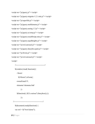 27 | P a g e
<script src="js/jquery.js"></script>
<script src="js/jquery-migrate-1.2.1.min.js"></script>
<script src="js/superfish.js"></script>
<script src="js/jquery.mobilemenu.js"></script>
<script src="js/jquery.easing.1.3.js"></script>
<script src="js/jquery.ui.totop.js"></script>
<script src="js/jquery.touchSwipe.min.js"></script>
<script src="js/jquery.equalheights.js"></script>
<script src="js/owl.carousel.js"></script>
<script src="js/jquery.fancybox.pack.js"></script>
<script src="js/sForm.js"></script>
<script src="js/owl.carousel.js"></script>
<script>
//----------------------------------------------//
$(window).load( function(){
//form1
$('#form1').sForm({
ownerEmail:'#',
sitename:'sitename.link'
})
$(function() {$("a.various").fancybox();});
});
//----------------------------------------------//
$(document).ready(function() {
var owl = $("#owl-demo");
 