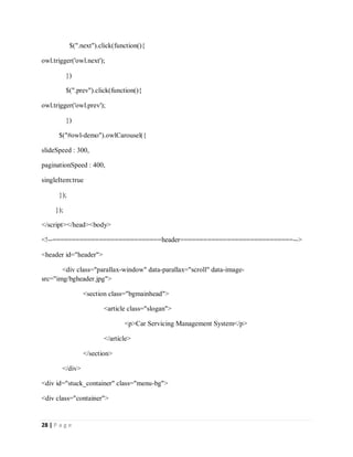 28 | P a g e
$(".next").click(function(){
owl.trigger('owl.next');
})
$(".prev").click(function(){
owl.trigger('owl.prev');
})
$("#owl-demo").owlCarousel({
slideSpeed : 300,
paginationSpeed : 400,
singleItem:true
});
});
</script></head><body>
<!--============================header=============================-->
<header id="header">
<div class="parallax-window" data-parallax="scroll" data-image-
src="img/bgheader.jpg">
<section class="bgmainhead">
<article class="slogan">
<p>Car Servicing Management System</p>
</article>
</section>
</div>
<div id="stuck_container" class="menu-bg">
<div class="container">
 
