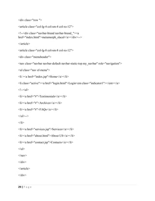 29 | P a g e
<div class="row ">
<article class="col-lg-4 col-sm-4 col-xs-12">
<!--<div class="navbar-brand navbar-brand_"><a
href="index.html">metamorph_slacal</a></div>-->
</article>
<article class="col-lg-8 col-sm-8 col-xs-12">
<div class="menuheader">
<nav class="navbar navbar-default navbar-static-top my_navbar" role="navigation">
<ul class="nav sf-menu">
<li ><a href="index.jsp">Home</a></li>
<li class="active"><a href="login.html">Login<em class="indicator1"></em></a>
<!--<ul>
<li><a href="#">Testimonials</a></li>
<li><a href="#">Archives</a></li>
<li><a href="#">FAQs</a></li>
</ul>-->
</li>
<li><a href="services.jsp">Services</a></li>
<li><a href="about.html">About US</a></li>
<li><a href="contact.jsp">Contacts</a></li>
</ul>
</nav>
</div>
</article>
</div>
 
