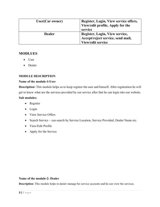 3 | P a g e
User(Car owner) Register, Login, View service offers,
View/edit profile, Apply for the
service
Dealer Register, Login, View service,
Accept/reject service, send mail,
View/edit service
MODLUES
 User
 Dealer
MODULE DESCRIPTION
Name of the module-1:User
Description: This module helps us to keep register the user and himself. After registration he will
get to know what are the services provided by our service after that he can login into our website.
Sub modules:
 Register
 Login
 View Service Offers
 Search Service – can search by Service Location, Service Provided, Dealer Name etc.
 View/Edit Profile
 Apply for the Service
Name of the module-2: Dealer
Description: This module helps to dealer manage his service accounts and he can view the services.
 