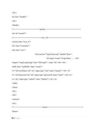 30 | P a g e
</div>
<hr class="headhr">
</div>
</header>
<!-========================header===============================-->
<div id="content">
<!--=========================row_10=============================-->
<section class="row_6">
<div class="container">
<div class="row">
<form action="loginAction.jsp" method="post">
<h2 align="center">Login Here........</h2>
<imgsrc="img/Loginn.png" class="left img2"></img><br/><br/><br/>
<table class="gridtable" align="center">
<tr><td>UserName</td><td><input type="text" name="uname"></td></tr>
<tr><td>Password</td><td><input type="password" name="pwd"></td></tr>
<tr><td><input type="submit" value="Submit"></td></tr>
</table>
</form>
</div>
</div>
</section>
</div>
<!--==========================footer===============================-->
<footer>
 