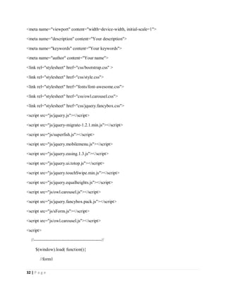 32 | P a g e
<meta name="viewport" content="width=device-width, initial-scale=1">
<meta name="description" content="Your description">
<meta name="keywords" content="Your keywords">
<meta name="author" content="Your name">
<link rel="stylesheet" href="css/bootstrap.css" >
<link rel="stylesheet" href="css/style.css">
<link rel="stylesheet" href="fonts/font-awesome.css">
<link rel="stylesheet" href="css/owl.carousel.css">
<link rel="stylesheet" href="css/jquery.fancybox.css">
<script src="js/jquery.js"></script>
<script src="js/jquery-migrate-1.2.1.min.js"></script>
<script src="js/superfish.js"></script>
<script src="js/jquery.mobilemenu.js"></script>
<script src="js/jquery.easing.1.3.js"></script>
<script src="js/jquery.ui.totop.js"></script>
<script src="js/jquery.touchSwipe.min.js"></script>
<script src="js/jquery.equalheights.js"></script>
<script src="js/owl.carousel.js"></script>
<script src="js/jquery.fancybox.pack.js"></script>
<script src="js/sForm.js"></script>
<script src="js/owl.carousel.js"></script>
<script>
//----------------------------------------------//
$(window).load( function(){
//form1
 