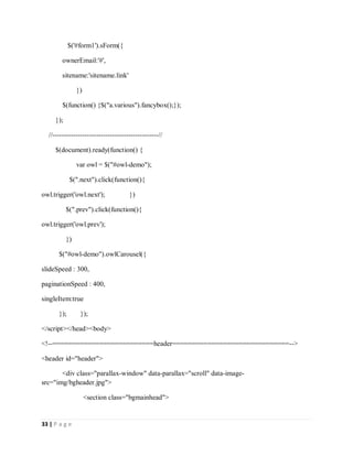 33 | P a g e
$('#form1').sForm({
ownerEmail:'#',
sitename:'sitename.link'
})
$(function() {$("a.various").fancybox();});
});
//----------------------------------------------//
$(document).ready(function() {
var owl = $("#owl-demo");
$(".next").click(function(){
owl.trigger('owl.next'); })
$(".prev").click(function(){
owl.trigger('owl.prev');
})
$("#owl-demo").owlCarousel({
slideSpeed : 300,
paginationSpeed : 400,
singleItem:true
}); });
</script></head><body>
<!--==========================header==============================-->
<header id="header">
<div class="parallax-window" data-parallax="scroll" data-image-
src="img/bgheader.jpg">
<section class="bgmainhead">
 