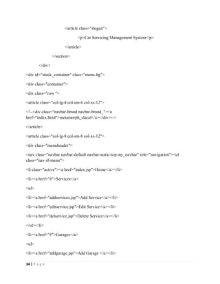 34 | P a g e
<article class="slogan">
<p>Car Servicing Management System</p>
</article>
</section>
</div>
<div id="stuck_container" class="menu-bg">
<div class="container">
<div class="row ">
<article class="col-lg-4 col-sm-4 col-xs-12">
<!--<div class="navbar-brand navbar-brand_"><a
href="index.html">metamorph_slacal</a></div>-->
</article>
<article class="col-lg-8 col-sm-8 col-xs-12">
<div class="menuheader">
<nav class="navbar navbar-default navbar-static-top my_navbar" role="navigation"><ul
class="nav sf-menu">
<li class="active"><a href="index.jsp">Home</a></li>
<li><a href="#">Services</a>
<ul>
<li><a href="addservices.jsp">Add Service</a></li>
<li><a href="editservice.jsp">Edit Service</a></li>
<li><a href="delservice.jsp">Delete Service</a></li>
</ul></li>
<li><a href="#">Garages</a>
<ul>
<li><a href="addgarage.jsp">Add Garage </a></li>
 