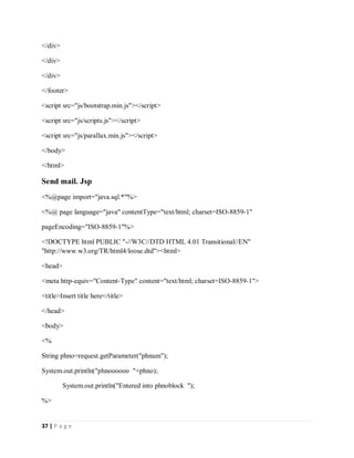 37 | P a g e
</div>
</div>
</div>
</footer>
<script src="js/bootstrap.min.js"></script>
<script src="js/scripts.js"></script>
<script src="js/parallax.min.js"></script>
</body>
</html>
Send mail. Jsp
<%@page import="java.sql.*"%>
<%@ page language="java" contentType="text/html; charset=ISO-8859-1"
pageEncoding="ISO-8859-1"%>
<!DOCTYPE html PUBLIC "-//W3C//DTD HTML 4.01 Transitional//EN"
"http://www.w3.org/TR/html4/loose.dtd"><html>
<head>
<meta http-equiv="Content-Type" content="text/html; charset=ISO-8859-1">
<title>Insert title here</title>
</head>
<body>
<%
String phno=request.getParameter("phnum");
System.out.println("phnoooooo "+phno);
System.out.println("Entered into phnoblock ");
%>
 