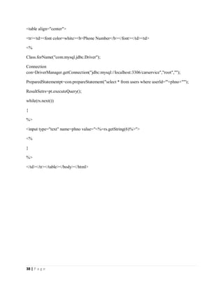 38 | P a g e
<table align="center">
<tr><td><font color=white><b>Phone Number</b></font></td><td>
<%
Class.forName("com.mysql.jdbc.Driver");
Connection
con=DriverManager.getConnection("jdbc:mysql://localhost:3306/carservice","root","");
PreparedStatementpt=con.prepareStatement("select * from users where userId='"+phno+"'");
ResultSetrs=pt.executeQuery();
while(rs.next())
{
%>
<input type="text" name=phno value="<%=rs.getString(6)%>">
<%
}
%>
</td></tr></table></body></html>
 