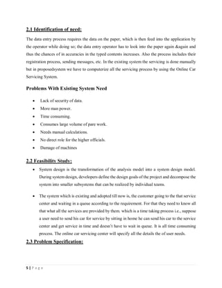 5 | P a g e
2.1 Identification of need:
The data entry process requires the data on the paper, which is then feed into the application by
the operator while doing so; the data entry operator has to look into the paper again &again and
thus the chances of in accuracies in the typed contents increases. Also the process includes their
registration process, sending messages, etc. In the existing system the servicing is done manually
but in proposedsystem we have to computerize all the servicing process by using the Online Car
Servicing System.
Problems With Existing System Need
 Lack of security of data.
 More man power.
 Time consuming.
 Consumes large volume of pare work.
 Needs manual calculations.
 No direct role for the higher officials.
 Damage of machines
2.2 Feasibility Study:
 System design is the transformation of the analysis model into a system design model.
During system design, developers define the design goals of the project and decompose the
system into smaller subsystems that can be realized by individual teams.
 The system which is existing and adopted till now is, the customer going to the that service
center and waiting in a queue according to the requirement. For that they need to know all
that what all the services are provided by them. which is a time taking process i.e., suppose
a user need to send his car for service by sitting in home he can send his car to the service
center and get service in time and doesn’t have to wait in queue. It is all time consuming
process. The online car servicing center will specify all the details the of user needs.
2.3 Problem Specification:
 