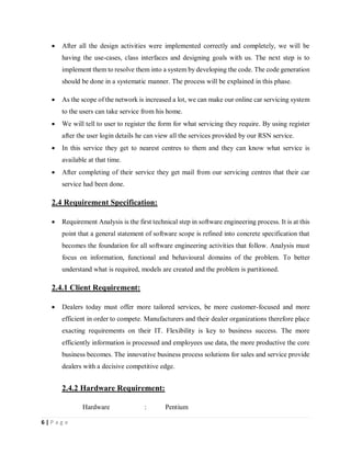 6 | P a g e
 After all the design activities were implemented correctly and completely, we will be
having the use-cases, class interfaces and designing goals with us. The next step is to
implement them to resolve them into a system by developing the code. The code generation
should be done in a systematic manner. The process will be explained in this phase.
 As the scope of the network is increased a lot, we can make our online car servicing system
to the users can take service from his home.
 We will tell to user to register the form for what servicing they require. By using register
after the user login details he can view all the services provided by our RSN service.
 In this service they get to nearest centres to them and they can know what service is
available at that time.
 After completing of their service they get mail from our servicing centres that their car
service had been done.
2.4 Requirement Specification:
 Requirement Analysis is the first technical step in software engineering process. It is at this
point that a general statement of software scope is refined into concrete specification that
becomes the foundation for all software engineering activities that follow. Analysis must
focus on information, functional and behavioural domains of the problem. To better
understand what is required, models are created and the problem is partitioned.
2.4.1 Client Requirement:
 Dealers today must offer more tailored services, be more customer-focused and more
efficient in order to compete. Manufacturers and their dealer organizations therefore place
exacting requirements on their IT. Flexibility is key to business success. The more
efficiently information is processed and employees use data, the more productive the core
business becomes. The innovative business process solutions for sales and service provide
dealers with a decisive competitive edge.
2.4.2 Hardware Requirement:
Hardware : Pentium
 