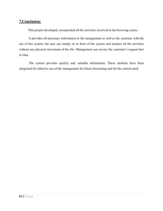 61 | P a g e
7.Conclusion:
This project developed, incorporated all the activities involved in the browsing centre.
It provides all necessary information to the management as well as the customer with the
use of this system; the user can simply sit in front of the system and monitor all the activities
without any physical movement of the file. Management can service the customer’s request best
in time.
The system provides quickly and valuable information. These modules have been
integrated for effective use of the management for future forecasting and for the current need.
 