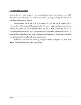 62 | P a g e
8. Scope for Expansion:
We think that not a single project is ever considered as complete forever .Because our mind is
always thinking something new and our necessities also are growing day by day. We always want
something more than what we have.
Our application also, If you see at the first glance then you find it to be complete but we
want to make it still mature and fully automatically. The future perspective of our project can link
our banking system with other centralized bank services so that customer has an ease of
transferring money and paying bills. The system can be designed for further enhancement. This
could also be developed according to the growing needs of the customer. This project is limited to
loan applying, applying credit cards and request cheques.
In future we can extend this project by adding more banks, Appling for new check book,
Date of transferring money and many more features.
 