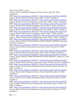 64 | P a g e
ASIA Journal (2024): n. pag.
Acharya, Kamal, Attendance Management System Project (April 28, 2024).
Available at
SSRN: https://ssrn.com/abstract=4810251 or http://dx.doi.org/10.2139/ssrn.4810251
Acharya, Kamal, Online Food Order System (May 2, 2024). Available at
SSRN: https://ssrn.com/abstract=4814732 or http://dx.doi.org/10.2139/ssrn.4814732
Acharya, Kamal, University management system project. (May 1, 2024). Availableat
SSRN: https://ssrn.com/abstract=4814103 or http://dx.doi.org/10.2139/ssrn.4814103
Acharya, Kamal, Online banking management system. (May 1, 2024). Available at
SSRN: https://ssrn.com/abstract=4813597 or http://dx.doi.org/10.2139/ssrn.4813597
Acharya, Kamal, Online Job Portal Management System (May 5, 2024). Available at
SSRN: https://ssrn.com/abstract=4817534 or http://dx.doi.org/10.2139/ssrn.4817534
Acharya, Kamal, Employee leave management system. (May 7, 2024). Available
at SSRN: https://ssrn.com/abstract=4819626 or http://dx.doi.org/10.2139/ssrn.4819626
Acharya, Kamal, Online electricity billing project report. (May 7, 2024). Available at
SSRN: https://ssrn.com/abstract=4819630 or http://dx.doi.org/10.2139/ssrn.4819630
Acharya, Kamal, POLICY MANAGEMENT SYSTEM PROJECT REPORT. (December
10, 2023). Available at
SSRN: https://ssrn.com/abstract=4831694 or http://dx.doi.org/10.2139/ssrn.4831694
Acharya, Kamal, Online job placement system project report. (January 10, 2023).
Available at
SSRN: https://ssrn.com/abstract=4831638 or http://dx.doi.org/10.2139/ssrn.4831638
Acharya, Kamal, Software testing for project report. (May 16, 2023). Available at
SSRN: https://ssrn.com/abstract=4831028 or http://dx.doi.org/10.2139/ssrn.4831028
Acharya, Kamal, ONLINE CRIME REPORTING SYSTEM PROJECT. (August 10, 2022).
Available at
SSRN: https://ssrn.com/abstract=4831015 or http://dx.doi.org/10.2139/ssrn.4831015
Acharya, Kamal, Burber ordering system project report. (October 10, 2022). Available at
SSRN: https://ssrn.com/abstract=4832704 or http://dx.doi.org/10.2139/ssrn.4832704
Acharya, Kamal, Teachers Record Management System Project Report (December 10,
2023). Available at
SSRN: https://ssrn.com/abstract=4833821 or http://dx.doi.org/10.2139/ssrn.4833821
Acharya, Kamal, Dairy Management System Project Report (December 20, 2020).
Available at
SSRN: https://ssrn.com/abstract=4835231 or http://dx.doi.org/10.2139/ssrn.4835231
Acharya, Kamal, Electrical Shop Management System Project (December 10, 2019).
Available at
SSRN: https://ssrn.com/abstract=4835238 or http://dx.doi.org/10.2139/ssrn.4835238
Acharya, Kamal, Online book store management system project report. (Febuary 10,
2020). Available at
SSRN: https://ssrn.com/abstract=4835277 or http://dx.doi.org/10.2139/ssrn.4835277
Acharya, Kamal, Paint shop management system project report. (January 10, 2019).
Available at
 