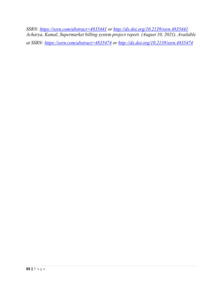 65 | P a g e
SSRN: https://ssrn.com/abstract=4835441 or http://dx.doi.org/10.2139/ssrn.4835441
Acharya, Kamal, Supermarket billing system project report. (August 10, 2021). Available
at SSRN: https://ssrn.com/abstract=4835474 or http://dx.doi.org/10.2139/ssrn.4835474
 