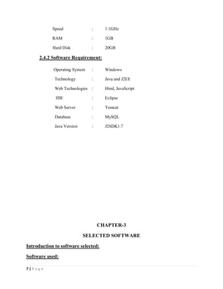 7 | P a g e
Speed : 1.1GHz
RAM : 1GB
Hard Disk : 20GB
2.4.2 Software Requirement:
Operating System : Windows
Technology : Java and J2EE
Web Technologies : Html, JavaScript
IDE : Eclipse
Web Server : Tomcat
Database : MySQL
Java Version : J2SDK1.7
CHAPTER-3
SELECTED SOFTWARE
Introduction to software selected:
Software used:
 