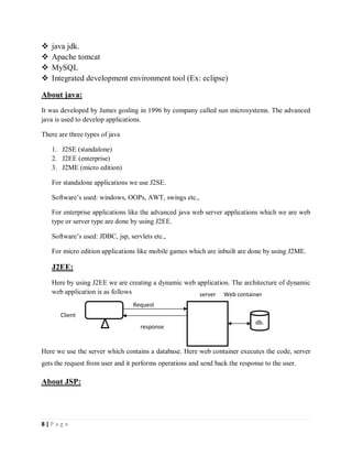 8 | P a g e
 java jdk.
 Apache tomcat
 MySQL
 Integrated development environment tool (Ex: eclipse)
About java:
It was developed by James gosling in 1996 by company called sun microsystems. The advanced
java is used to develop applications.
There are three types of java
1. J2SE (standalone)
2. J2EE (enterprise)
3. J2ME (micro edition)
For standalone applications we use J2SE.
Software’s used: windows, OOPs, AWT, swings etc.,
For enterprise applications like the advanced java web server applications which we are web
type or server type are done by using J2EE.
Software’s used: JDBC, jsp, servlets etc.,
For micro edition applications like mobile games which are inbuilt are done by using J2ME.
J2EE:
Here by using J2EE we are creating a dynamic web application. The architecture of dynamic
web application is as follows
Here we use the server which contains a database. Here web container executes the code, server
gets the request from user and it performs operations and send back the response to the user.
About JSP:
Client
Request
response
server
db.
Web container
 