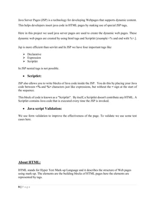 9 | P a g e
Java Server Pages (JSP) is a technology for developing Webpages that supports dynamic content.
This helps developers insert java code in HTML pages by making use of special JSP tags,
Here in this project we used java server pages are used to create the dynamic web pages. These
dynamic web pages are created by using html tags and Scriptlet [example:<% and end with %>.].
Jsp is more efficient than servlet and In JSP we have four important tags like
 Declarative
 Expression
 Scriptlet
In JSP nested tags is not possible.
 Scriptlet:
JSP also allows you to write blocks of Java code inside the JSP. You do this by placing your Java
code between <% and %> characters just like expressions, but without the = sign at the start of
the sequence.
This block of code is known as a "Scriptlet". By itself, a Scriptlet doesn't contribute any HTML. A
Scriptlet contains Java code that is executed every time the JSP is invoked.
 Java script Validation:
We use form validation to improve the effectiveness of the page. To validate we use some test
cases here.
About HTML:
HTML stands for Hyper Text Mark-up Language and it describes the structure of Web pages
using mark-up. The elements are the building blocks of HTML pages here the elements are
represented by tags.
 