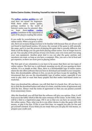 Online Casino Guides: Orienting Yourself to Internet Gaming


The online casino guides you will
read here are meant for beginners.
With these online casino guides,
perhaps newbies to the world of
Internet casino may be oriented. Also,
we hope these online            casino
guides contribute to the enjoyment of
each of the players reading this article.

It can really be overwhelming to play
online casino. When you go to a casino
site, there are so many things you have to be familiar with because they are all new and
not found in land-based casinos. Of course, the concept of the game is still naturally
the same, and it is just the process of playing the game that is actually different, but
think of all the things you can gain from playing online casino. You no longer have to
go out. You can play at the privacy of your own home, your own room and even using
your own equipment. Another great deal is you can play the game anytime and
anywhere you want, as long as you have a computer. Plus, you save a lot in food and
gas expenses, so there are more pros in playing online.

The first part of our orientation is you have to be aware that there are two types of
online casinos. The first one is web-based, meaning you do all your gaming on their
website. It is as simple as that. Then, there is a downloadable type of online casino
where the site offers software that you have to download and install in your computer.
Now, this downloadable software is free, so you do not have to pay for anything. We
recommend that you use the downloadable type of online casino, especially if you
want to play slots or want that fancy graphic feel that makes land-based casino so
much fun.

Once you download the software, you will find that it is hassle free. All you have to
do is click the download button and when it is done, read the terms of agreement and
click the box. Always read the terms of agreement so that you can protect yourself
from unnecessary issues.

After the download, you will find that the software will give you options. First, it will
lead you to the lobby which is like the main entrance of the casino. In the lobby, there
will be a link to a registration page. Fill it out so that you can have an account with
the online casino. Then, what you do is you either choose to play the game with real
money, or play it for free. If this is your first time, we suggest you play for fun and
get yourself oriented. If you think you are ready then you can play for real money, so
prepare your credit card.
 