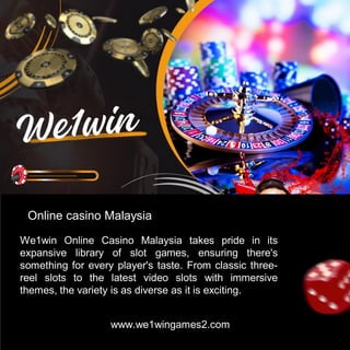 www.we1wingames2.com
Online casino Malaysia
We1win Online Casino Malaysia takes pride in its
expansive library of slot games, ensuring there's
something for every player's taste. From classic three-
reel slots to the latest video slots with immersive
themes, the variety is as diverse as it is exciting.
 