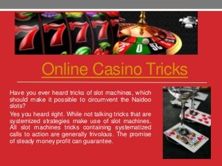 Online Casino Tricks
Have you ever heard tricks of slot machines, which
should make it possible to circumvent the Naidoo
slots?
Yes you heard right. While not talking tricks that are
systemized strategies make use of slot machines.
All slot machines tricks containing systematized
calls to action are generally frivolous. The promise
of steady money profit can guarantee.
 