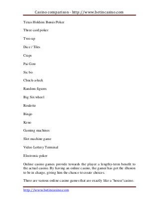 Casino comparison - http://www.betincasino.com
http://www.betincasino.com
Texas Holdem Bonus Poker
Three card poker
Two-up
Dice / Tiles
Craps
Pai Gow
Sic bo
Chuck-a-luck
Random figures
Big Six wheel
Roulette
Bingo
Keno
Gaming machines
Slot machine game
Video Lottery Terminal
Electronic poker
Online casino games provide towards the player a lengthy-term benefit to
the actual casino. By having an online casino, the gamer has got the illusion
to be in charge, giving him the chance to create choices.
There are various online casino games that are exactly like a "house"casino.
 