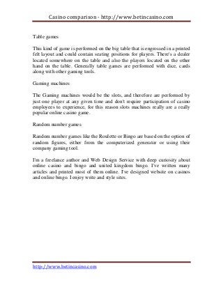 Casino comparison - http://www.betincasino.com
http://www.betincasino.com
Table games
This kind of game is performed on the big table that is engrossed in a printed
felt layout and could contain seating positions for players. There's a dealer
located somewhere on the table and also the players located on the other
hand on the table. Generally table games are performed with dice, cards
along with other gaming tools.
Gaming machines
The Gaming machines would be the slots, and therefore are performed by
just one player at any given time and don't require participation of casino
employees to experience, for this reason slots machines really are a really
popular online casino game.
Random number games
Random number games like the Roulette or Bingo are based on the option of
random figures, either from the computerized generator or using their
company gaming tool.
I'm a freelance author and Web Design Service with deep curiosity about
online casino and bingo and united kingdom bingo. I've written many
articles and printed most of them online. I've designed website on casinos
and online bingo. I enjoy write and style sites.
 