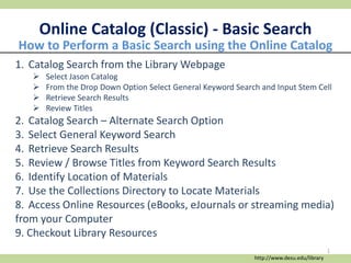 Online Catalog (Classic) - Basic Search
1. Catalog Search from the Library Webpage
 Select Jason Catalog
 From the Drop Down Option Select General Keyword Search and Input Stem Cell
 Retrieve Search Results
 Review Titles
2. Catalog Search – Alternate Search Option
3. Select General Keyword Search
4. Retrieve Search Results
5. Review / Browse Titles from Keyword Search Results
6. Identify Location of Materials
7. Use the Collections Directory to Locate Materials
8. Access Online Resources (eBooks, eJournals or streaming media)
from your Computer
9. Checkout Library Resources
How to Perform a Basic Search using the Online Catalog
http://www.desu.edu/library
1
 