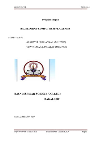 ONLINE-CET 2013-2014
Dept of COMPUTER SCIENCE BVVS SCIENCE COLLEGE,BGK Page 1
Project Synopsis
BACHELOR OF COMPUTER APPLICATIONS
SUBMITTEDBY:
AKSHAY.R.DUDHANKAR (M1127003)
VIJAYKUMAR.L.JAGATAP (M1127068)
BASAVESHWAR SCIENCE COLLEGE
BAGALKOT
NEW ADMISSION APP
 
