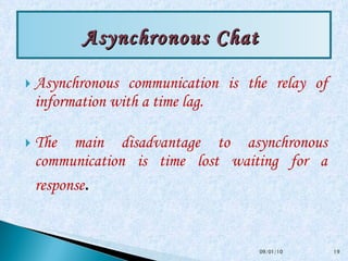 Asynchronous communication is the relay of information with a time lag. The main disadvantage to asynchronous communication is time lost waiting for a response . Asynchronous Chat  09/01/10 