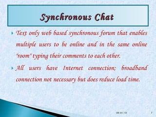 Text only web based synchronous forum that enables multiple users to be online and in the same online "room" typing their comments to each other.  All users have Internet connection; broadband connection not necessary but does reduce load time.  Synchronous Chat  09/01/10 