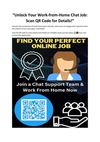 “Unlock Your Work-from-Home Chat Job:
Scan QR Code for Details!”
Discover the convenience of work-from-home chat jobs, where you can engage with customers from
the comfort of your own space. Interested?
Scan the QR code for more details and embark on a flexible career journey today! Scan now
to seize the opportunity!
 