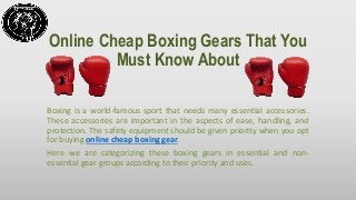 Online Cheap Boxing Gears That You
Must Know About
Boxing is a world-famous sport that needs many essential accessories.
These accessories are important in the aspects of ease, handling, and
protection. The safety equipment should be given priority when you opt
for buying online cheap boxing gear.
Here we are categorizing these boxing gears in essential and non-
essential gear groups according to their priority and uses.
 