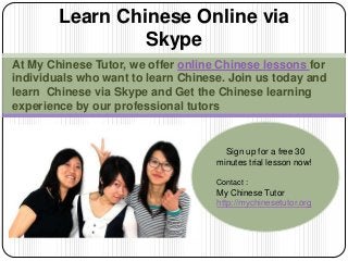 At My Chinese Tutor, we offer online Chinese lessons for
individuals who want to learn Chinese. Join us today and
learn Chinese via Skype and Get the Chinese learning
experience by our professional tutors
Learn Chinese Online via
Skype
Sign up for a free 30
minutes trial lesson now!
Contact :
My Chinese Tutor
http://mychinesetutor.org
 