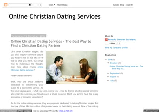 2 More Next Blog» Create Blog Sign In 
Online Christian Dating Services 
T u e s d a y , 1 4 O c t o b e r 2 0 1 4 
Online Christian Dating Services - The Best Way to 
Find a Christian Dating Partner 
Like other Christian singles, did 
you also long for someone special 
you haven’t met in real life yet? If 
that is what you think, but cringe 
how to materialize the thought, 
then how about trying online 
Christian dating services? 
Haven’t heard of them? 
Well, they are virtual platforms 
dedicated to streamlining your 
quest for a desired life partner. As 
the wise saying goes – what you seek, seeks you – may be there’s also the special someone 
who might be seeking you through such a virtual resource! Don’t you want to have this e-way 
encounter of romantic serendipity? 
As for the online dating services, they are purposely dedicated to helping Christian singles find 
the love of their life from million of registered users on their dating reservoir. One of the striking 
About Me 
Beautiful Christian Soul Mates 
Follow 0 
View my complete profile 
Blog Arc hive 
▼ 2014 (5) 
▼ October (1) 
Online Christian Dating Services - The 
Best Way to... 
► September (1) 
► August (1) 
► July (2) 
open in browser PRO version Are you a developer? Try out the HTML to PDF API pdfcrowd.com 
 