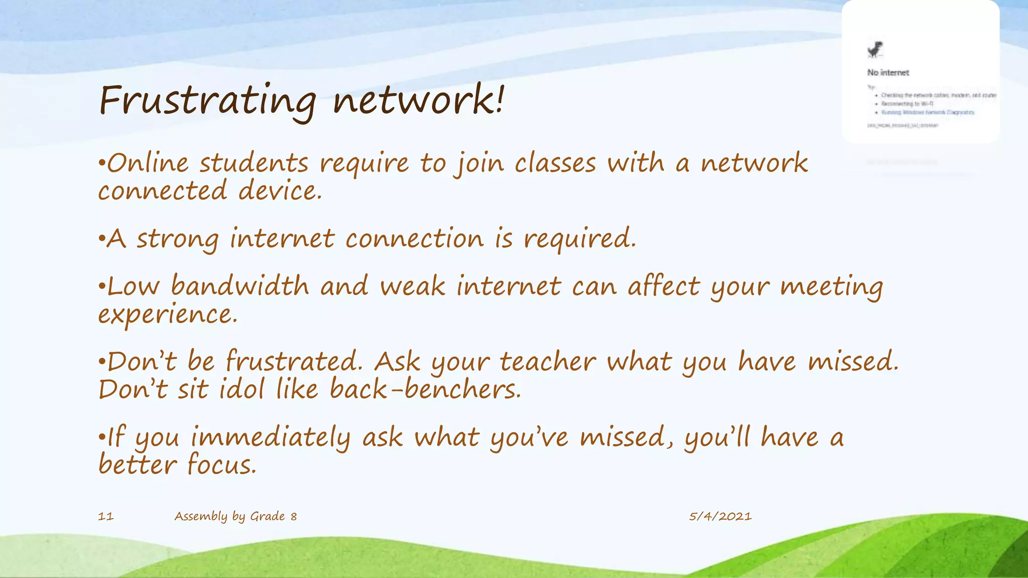 Frustrating network!
•Online students require to join classes with a network
connected device.
•A strong internet connection is required.
•Low bandwidth and weak internet can affect your meeting
experience.
•Don’t be frustrated. Ask your teacher what you have missed.
Don’t sit idol like back-benchers.
•If you immediately ask what you’ve missed, you’ll have a
better focus.
11 Assembly by Grade 8 5/4/2021
 