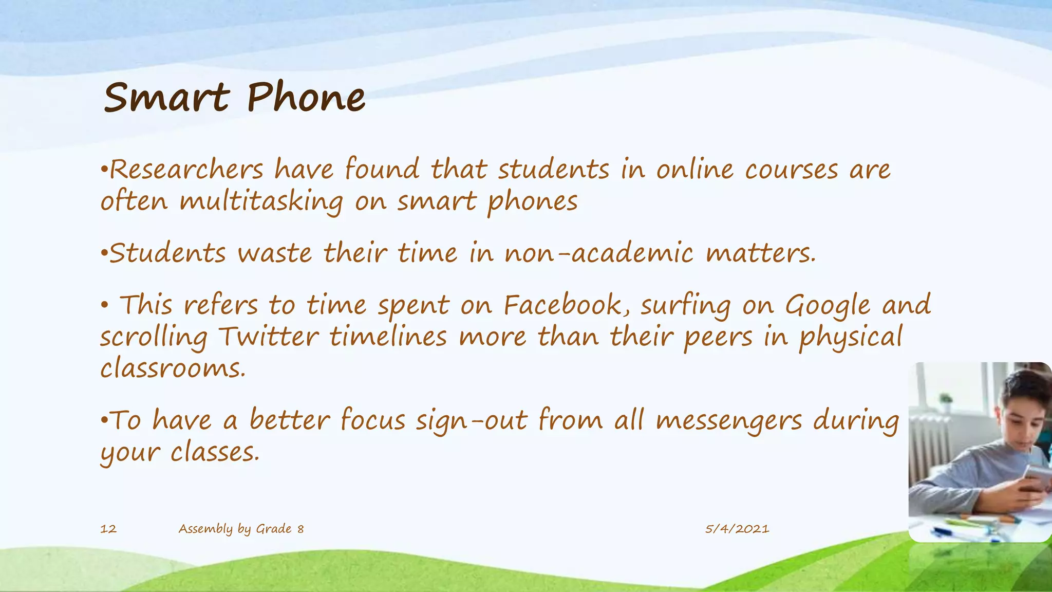 Smart Phone
•Researchers have found that students in online courses are
often multitasking on smart phones
•Students waste their time in non-academic matters.
• This refers to time spent on Facebook, surfing on Google and
scrolling Twitter timelines more than their peers in physical
classrooms.
•To have a better focus sign-out from all messengers during
your classes.
12 Assembly by Grade 8 5/4/2021
 