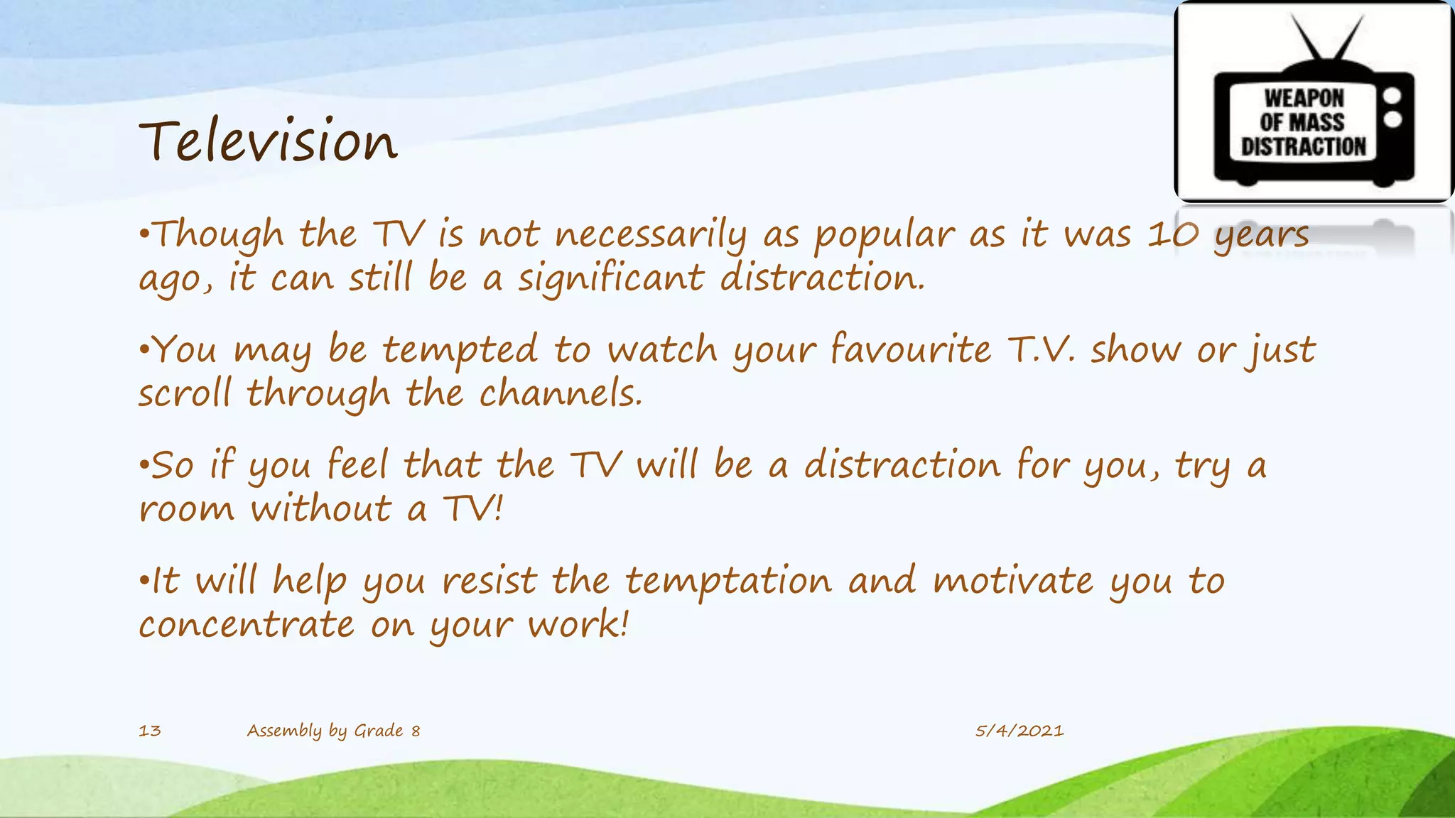Television
•Though the TV is not necessarily as popular as it was 10 years
ago, it can still be a significant distraction.
•You may be tempted to watch your favourite T.V. show or just
scroll through the channels.
•So if you feel that the TV will be a distraction for you, try a
room without a TV!
•It will help you resist the temptation and motivate you to
concentrate on your work!
13 Assembly by Grade 8 5/4/2021
 